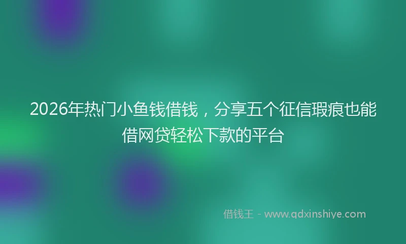 2026年热门小鱼钱借钱，分享五个征信瑕疵也能借网贷轻松下款的平台