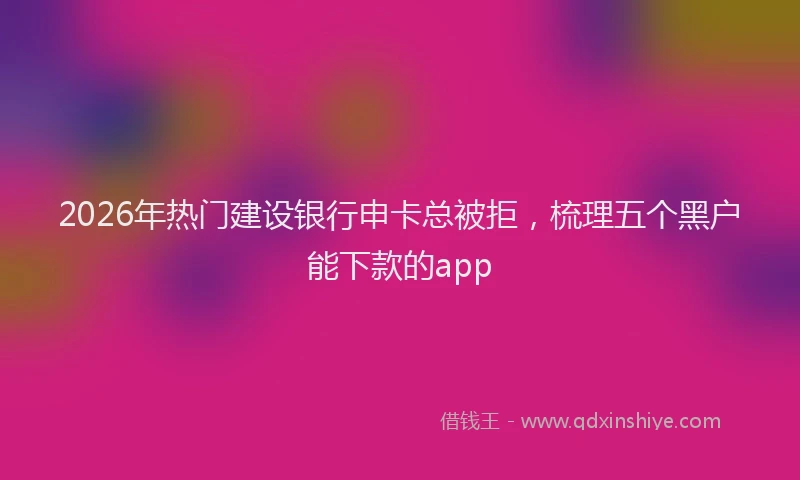 2026年热门建设银行申卡总被拒，梳理五个黑户能下款的app
