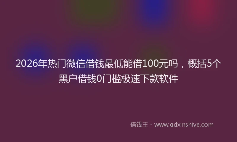 2026年热门微信借钱最低能借100元吗，概括5个黑户借钱0门槛极速下款软件