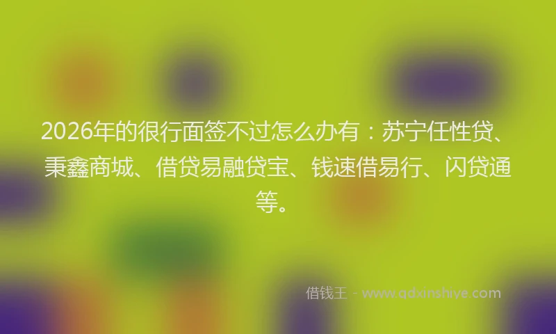 2026年的很行面签不过怎么办有：苏宁任性贷、秉鑫商城、借贷易融贷宝、钱速借易行、闪贷通等。