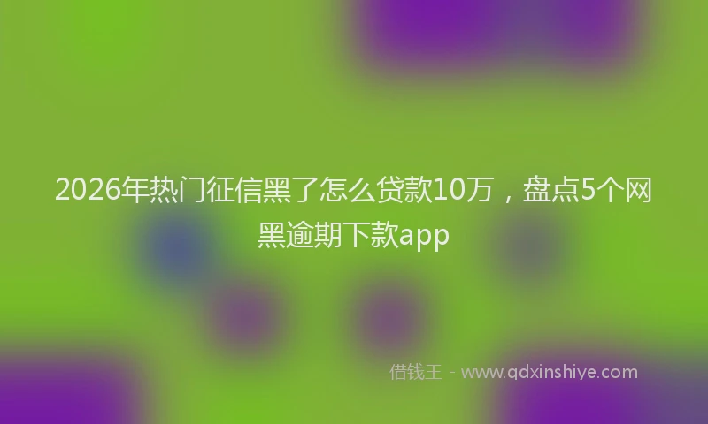 2026年热门征信黑了怎么贷款10万，盘点5个网黑逾期下款app