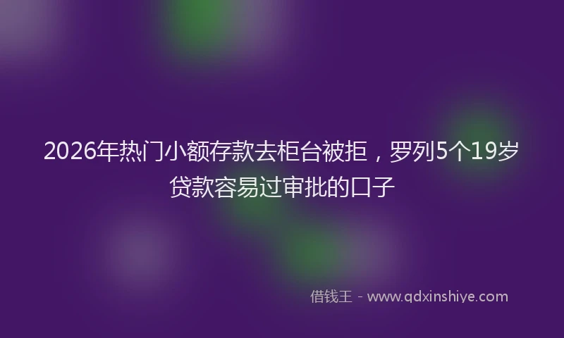2026年热门小额存款去柜台被拒，罗列5个19岁贷款容易过审批的口子