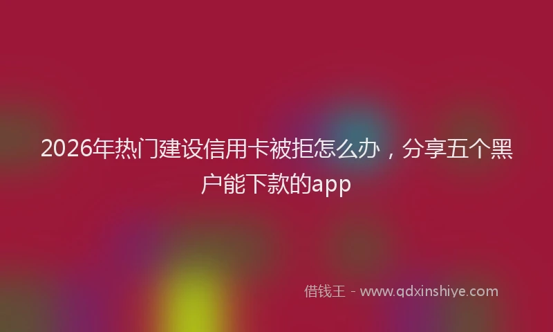 2026年热门建设信用卡被拒怎么办，分享五个黑户能下款的app