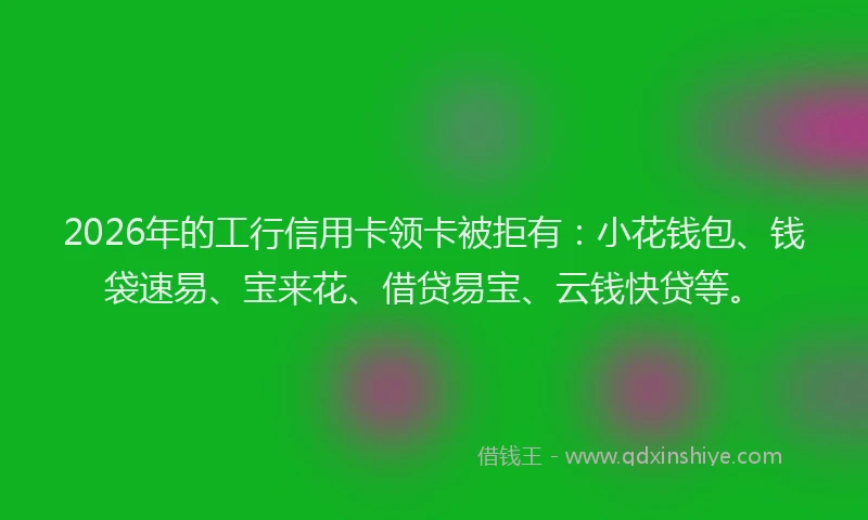 2026年的工行信用卡领卡被拒有：小花钱包、钱袋速易、宝来花、借贷易宝、云钱快贷等。