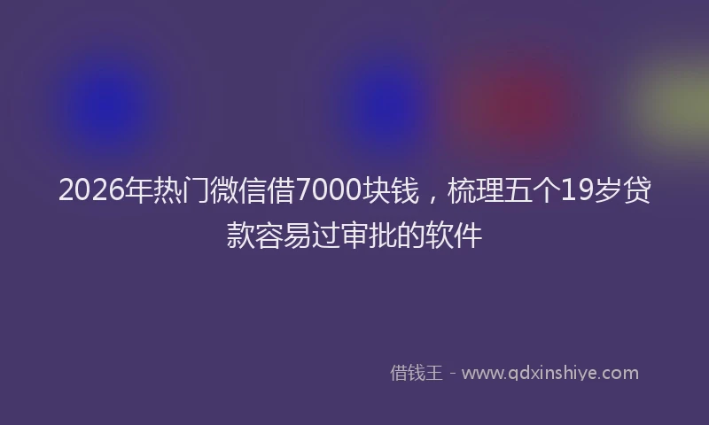 2026年热门微信借7000块钱，梳理五个19岁贷款容易过审批的软件