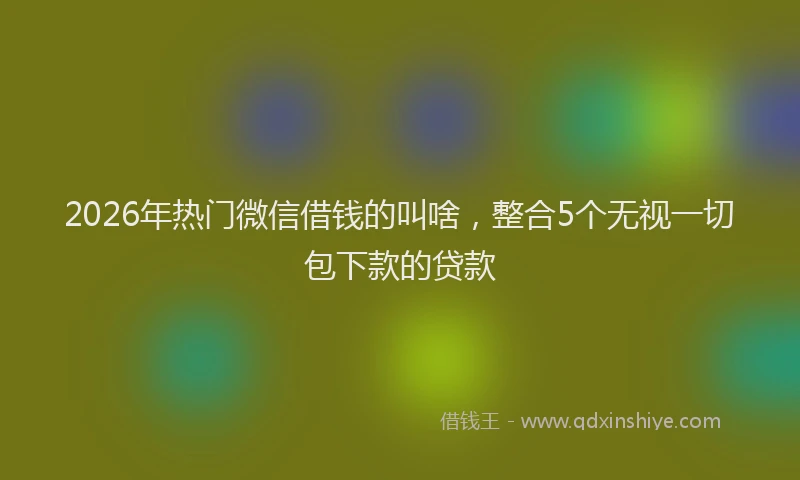 2026年热门微信借钱的叫啥，整合5个无视一切包下款的贷款