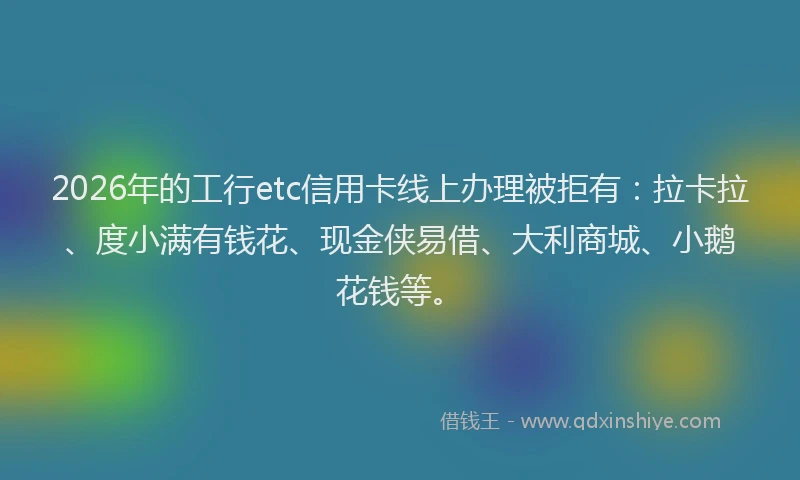 2026年的工行etc信用卡线上办理被拒有：拉卡拉、度小满有钱花、现金侠易借、大利商城、小鹅花钱等。
