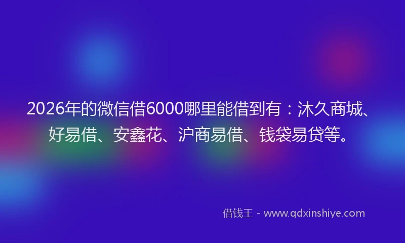 2026年的微信借6000哪里能借到有：沐久商城、好易借、安鑫花、沪商易借、钱袋易贷等。