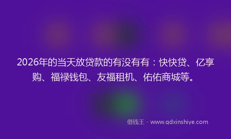 2026年的当天放贷款的有没有有：快快贷、亿享购、福禄钱包、友福租机、佑佑商城等。