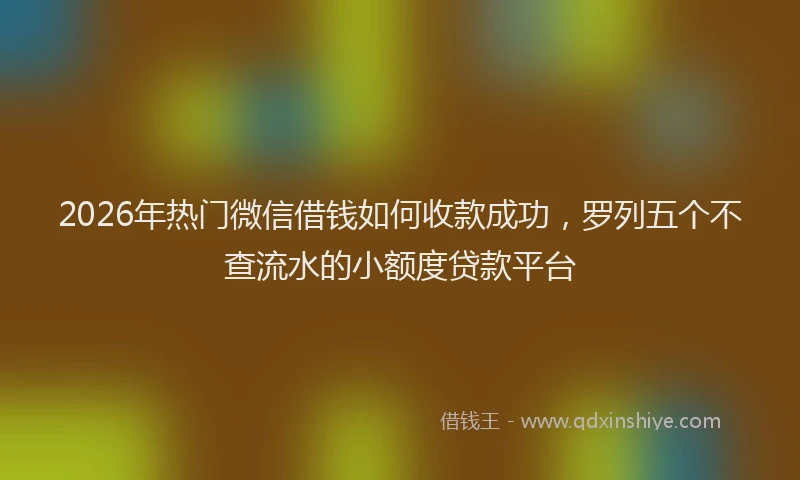 2026年热门微信借钱如何收款成功，罗列五个不查流水的小额度贷款平台