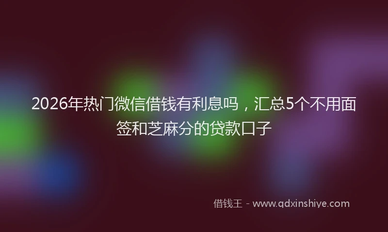 2026年热门微信借钱有利息吗，汇总5个不用面签和芝麻分的贷款口子