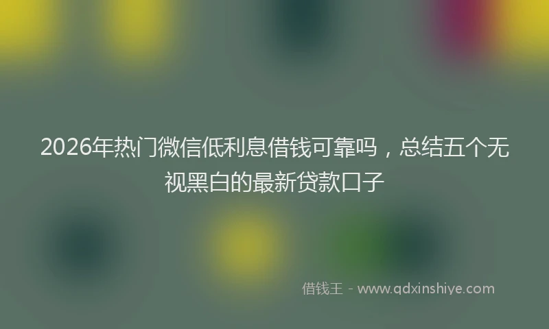 2026年热门微信低利息借钱可靠吗，总结五个无视黑白的最新贷款口子