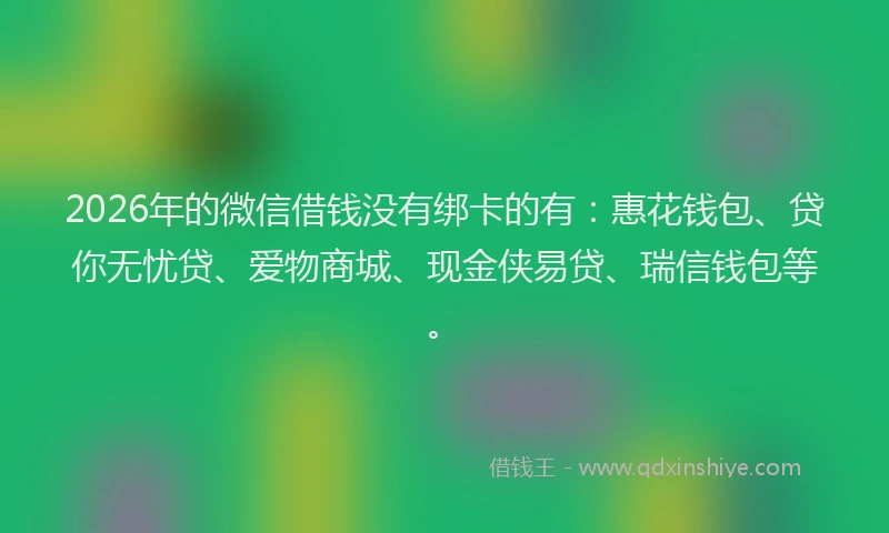 2026年的微信借钱没有绑卡的有：惠花钱包、贷你无忧贷、爱物商城、现金侠易贷、瑞信钱包等。