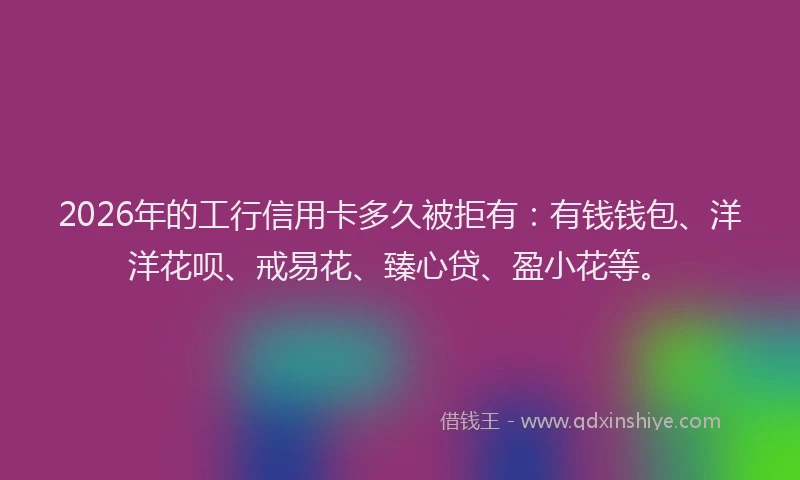 2026年的工行信用卡多久被拒有:有钱钱包、洋洋花呗、戒易花、臻心贷、盈小花等。