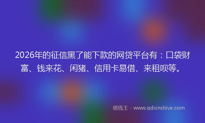2026年的征信黑了能下款的网贷平台有：口袋财富、钱来花、闲猪、信用卡易借、来租呗等。