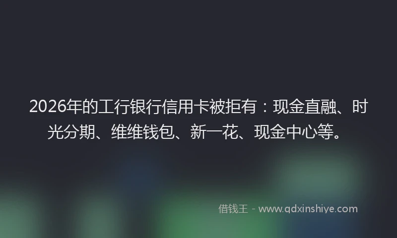 2026年的工行银行信用卡被拒有：现金直融、时光分期、维维钱包、新一花、现金中心等。