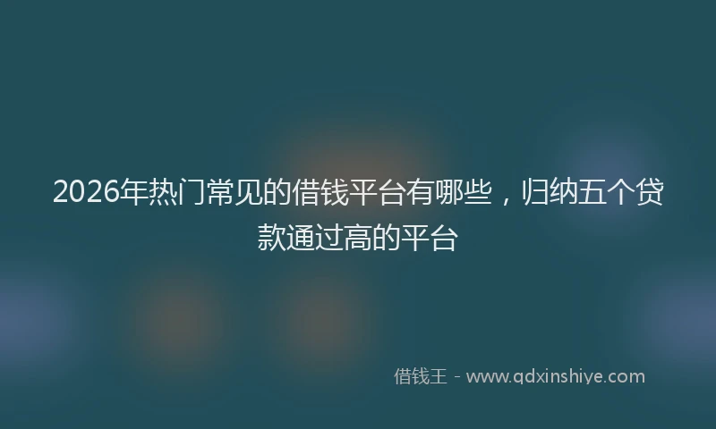 2026年热门常见的借钱平台有哪些，归纳五个贷款通过高的平台