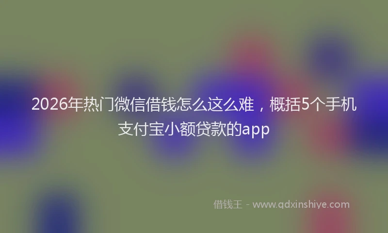 2026年热门微信借钱怎么这么难，概括5个手机支付宝小额贷款的app