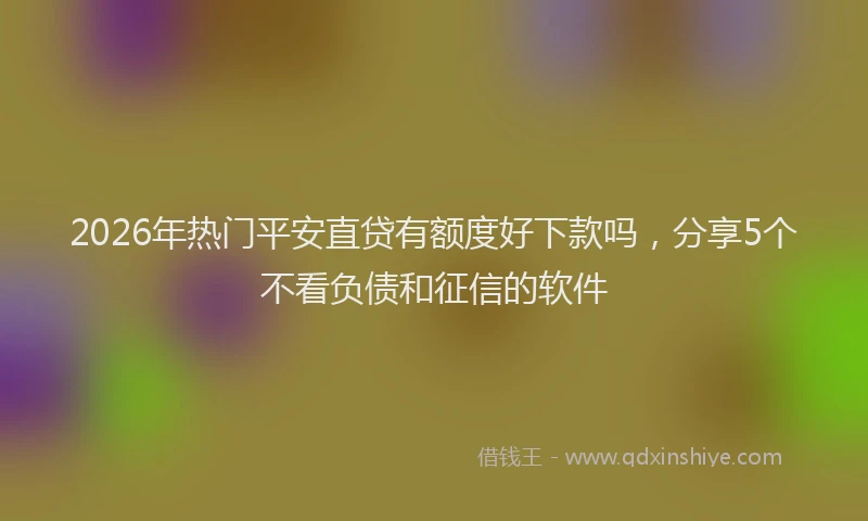 2026年热门平安直贷有额度好下款吗，分享5个不看负债和征信的软件