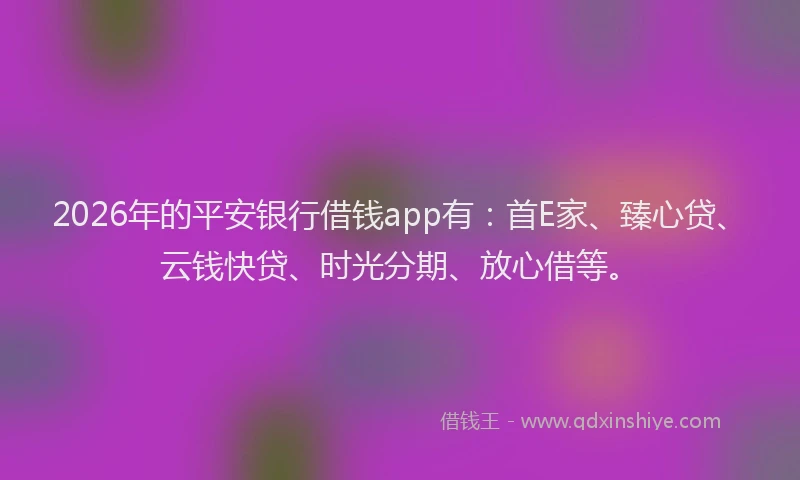 2026年的平安银行借钱app有：首E家、臻心贷、云钱快贷、时光分期、放心借等。