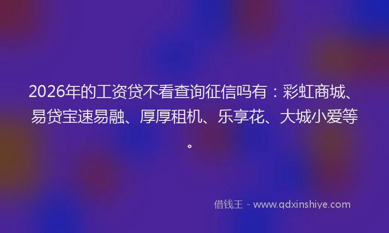 2026年的工资贷不看查询征信吗有：彩虹商城、易贷宝速易融、厚厚租机、乐享花、大城小爱等。