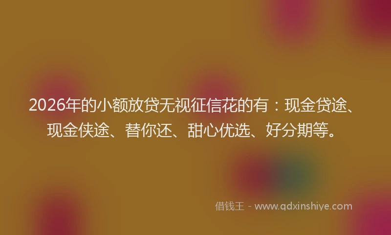 2026年的小额放贷无视征信花的有:现金贷途、现金侠途、替你还、甜心优选、好分期等。