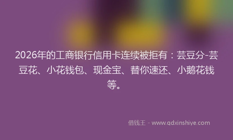 2026年的工商银行信用卡连续被拒有：芸豆分-芸豆花、小花钱包、现金宝、替你速还、小鹅花钱等。