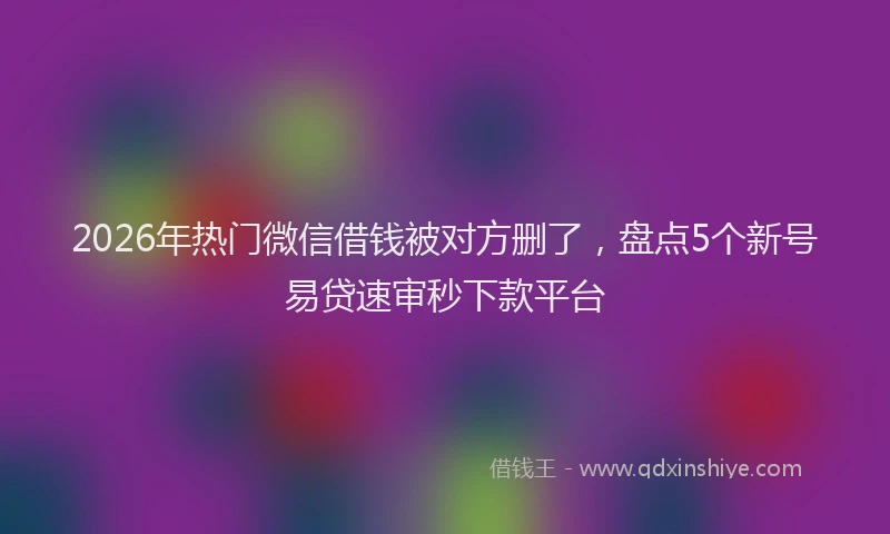 2026年热门微信借钱被对方删了，盘点5个新号易贷速审秒下款平台