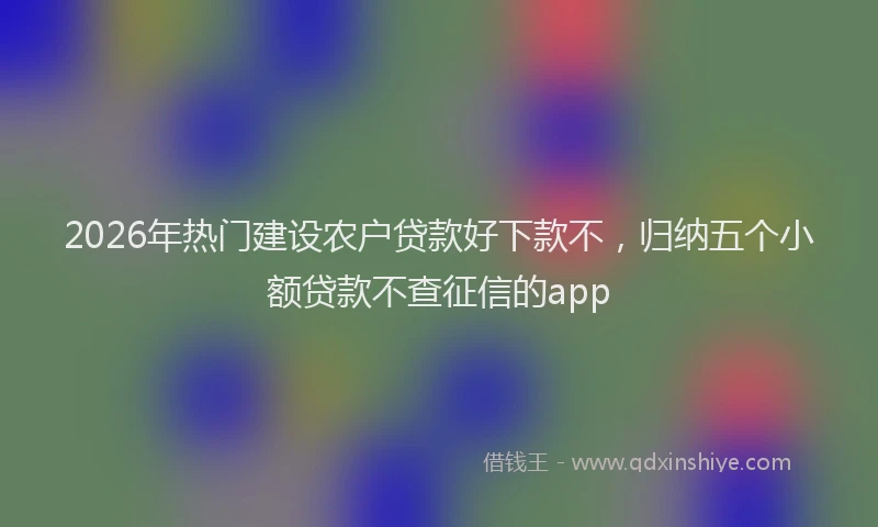 2026年热门建设农户贷款好下款不，归纳五个小额贷款不查征信的app