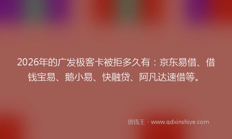 2026年的广发极客卡被拒多久有：京东易借、借钱宝易、鹅小易、快融贷、阿凡达速借等。