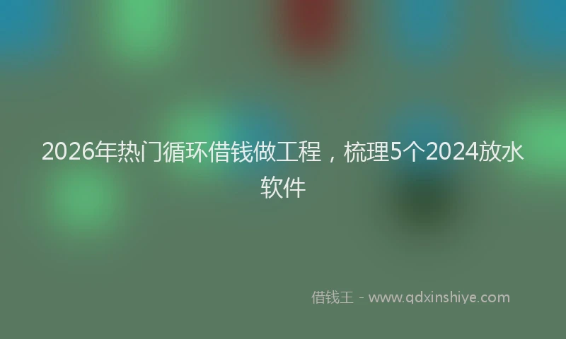 2026年热门循环借钱做工程，梳理5个2024放水软件