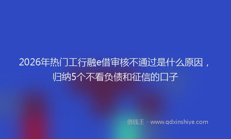 2026年热门工行融e借审核不通过是什么原因，归纳5个不看负债和征信的口子