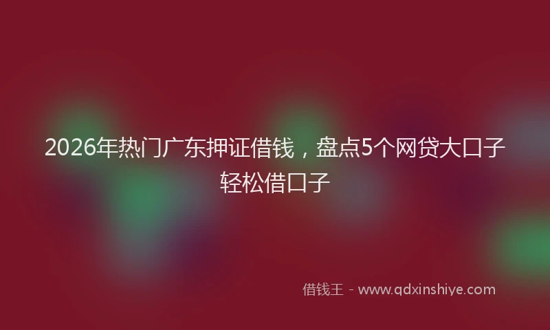2026年热门广东押证借钱，盘点5个网贷大口子轻松借口子