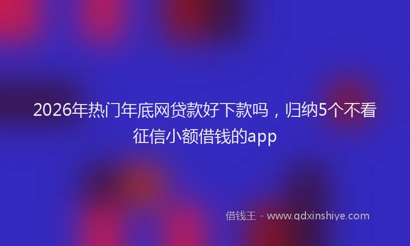 2026年热门年底网贷款好下款吗，归纳5个不看征信小额借钱的app