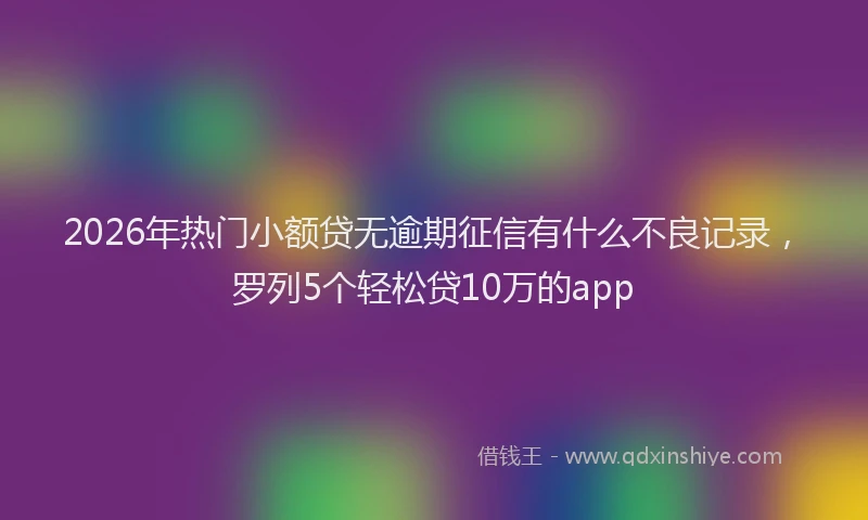 2026年热门小额贷无逾期征信有什么不良记录，罗列5个轻松贷10万的app