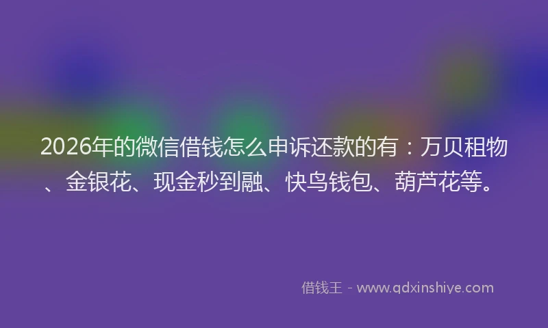 2026年的微信借钱怎么申诉还款的有：万贝租物、金银花、现金秒到融、快鸟钱包、葫芦花等。
