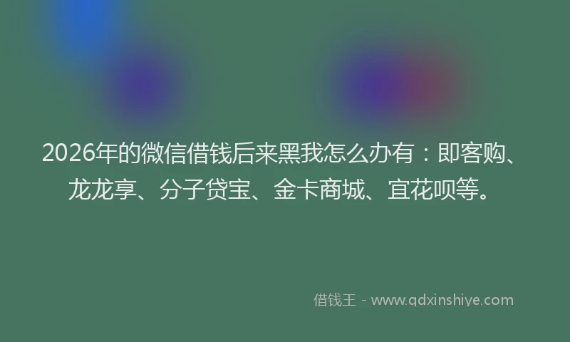 2026年的微信借钱后来黑我怎么办有：即客购、龙龙享、分子贷宝、金卡商城、宜花呗等。