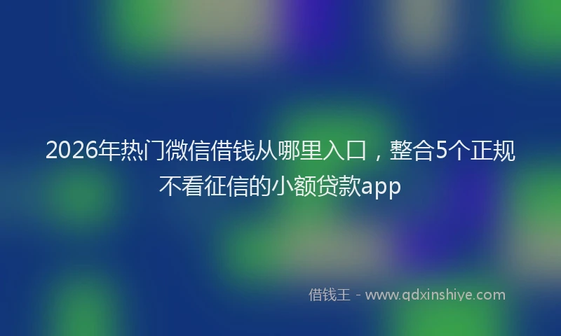2026年热门微信借钱从哪里入口，整合5个正规不看征信的小额贷款app