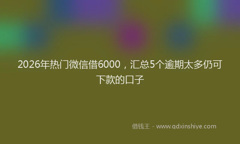 2026年热门微信借6000，汇总5个逾期太多仍可下款的口子
