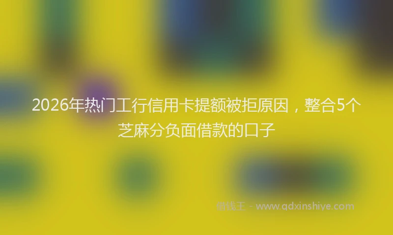 2026年热门工行信用卡提额被拒原因，整合5个芝麻分负面借款的口子