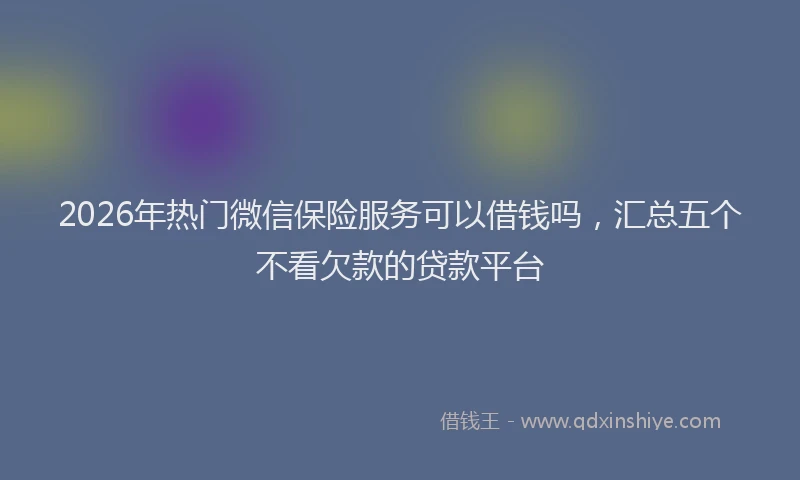 2026年热门微信保险服务可以借钱吗,汇总五个不看欠款的贷款平台