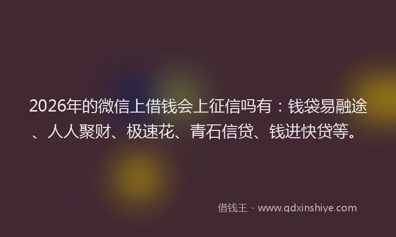 2026年的微信上借钱会上征信吗有：钱袋易融途、人人聚财、极速花、青石信贷、钱进快贷等。