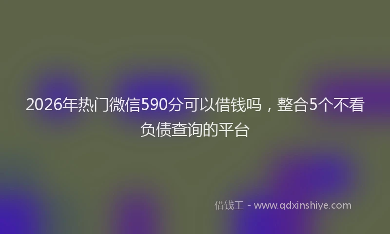 2026年热门微信590分可以借钱吗，整合5个不看负债查询的平台