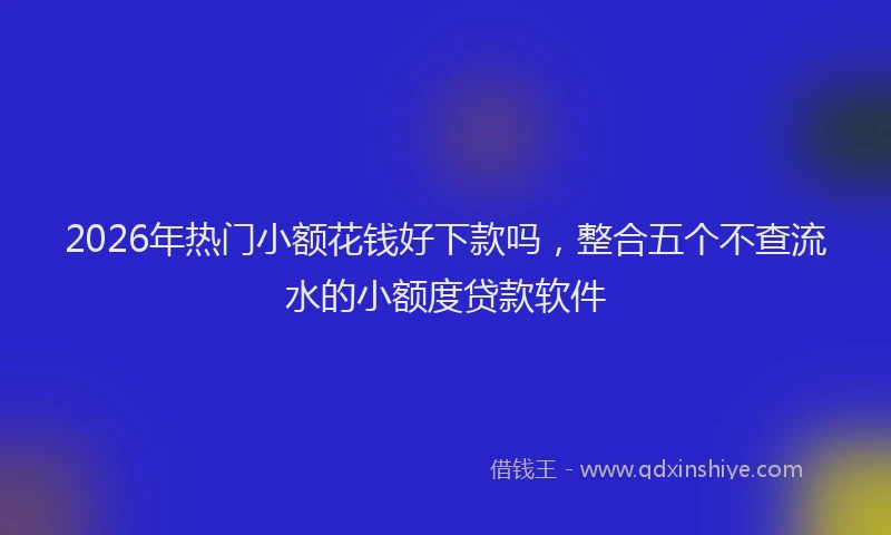 2026年热门小额花钱好下款吗，整合五个不查流水的小额度贷款软件