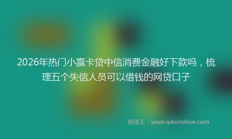 2026年热门小赢卡贷中信消费金融好下款吗，梳理五个失信人员可以借钱的网贷口子
