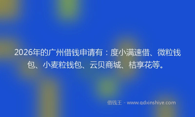 2026年的广州借钱申请有:度小满速借、微粒钱包、小麦粒钱包、云贝商城、桔享花等。