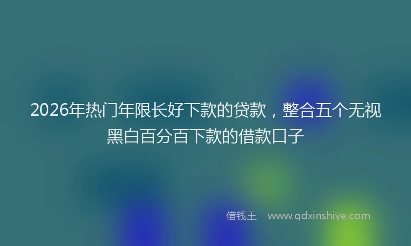 2026年热门年限长好下款的贷款,整合五个无视黑白百分百下款的借款口子