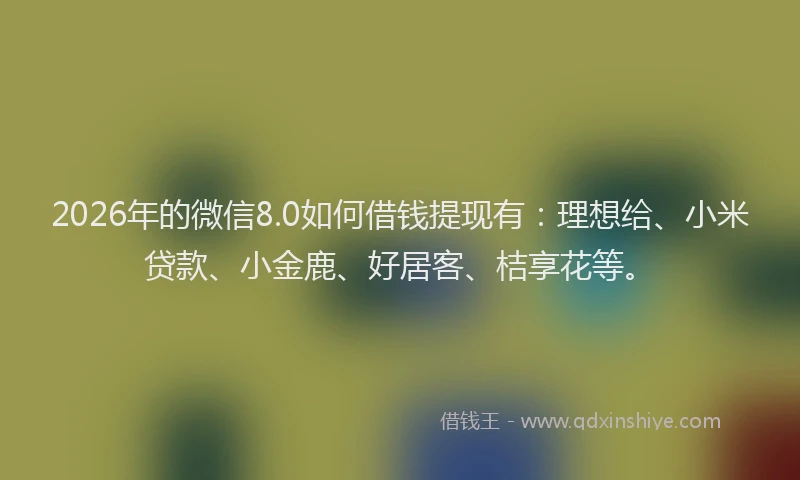 2026年的微信8.0如何借钱提现有：理想给、小米贷款、小金鹿、好居客、桔享花等。