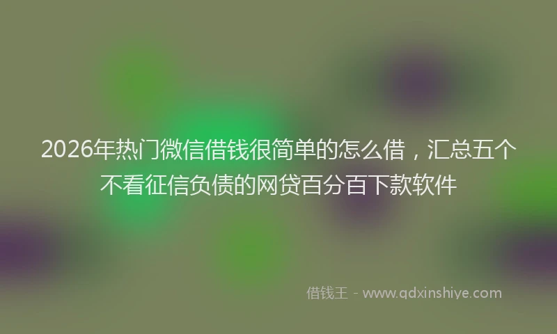 2026年热门微信借钱很简单的怎么借，汇总五个不看征信负债的网贷百分百下款软件