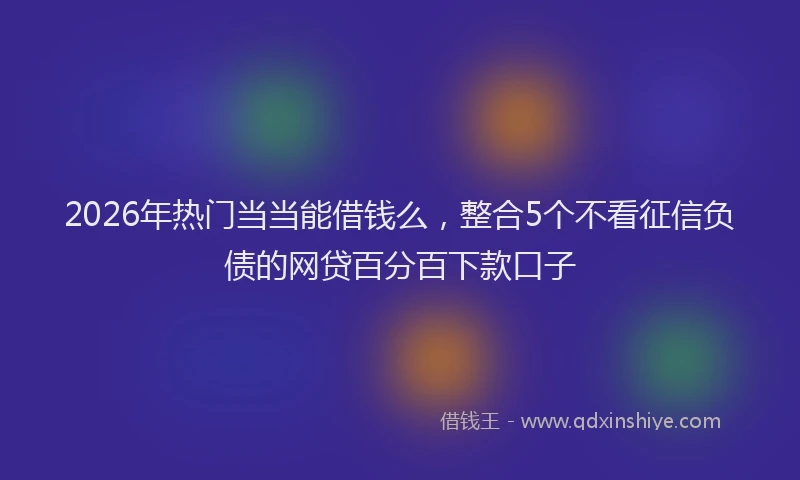 2026年热门当当能借钱么，整合5个不看征信负债的网贷百分百下款口子